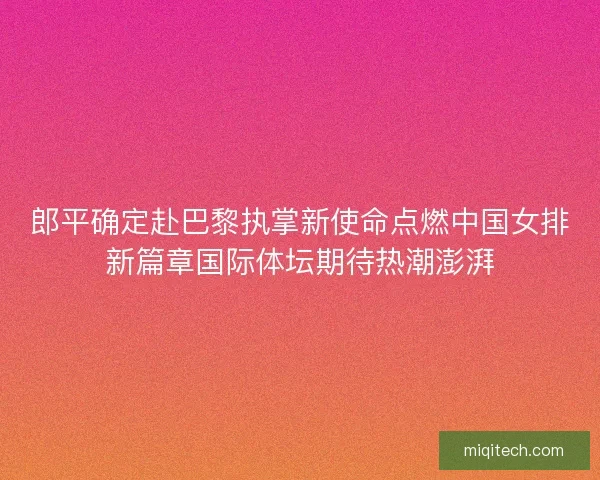 郎平确定赴巴黎执掌新使命点燃中国女排新篇章国际体坛期待热潮澎湃