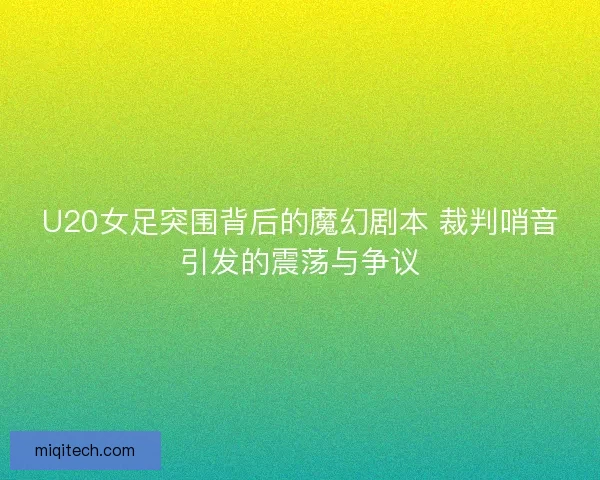 U20女足突围背后的魔幻剧本 裁判哨音引发的震荡与争议