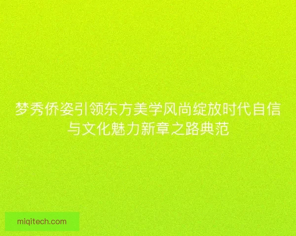梦秀侨姿引领东方美学风尚绽放时代自信与文化魅力新章之路典范